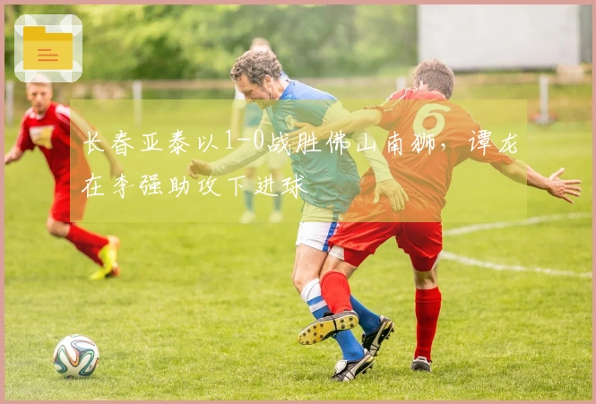 长春亚泰以1-0战胜佛山南狮，谭龙在李强助攻下进球
