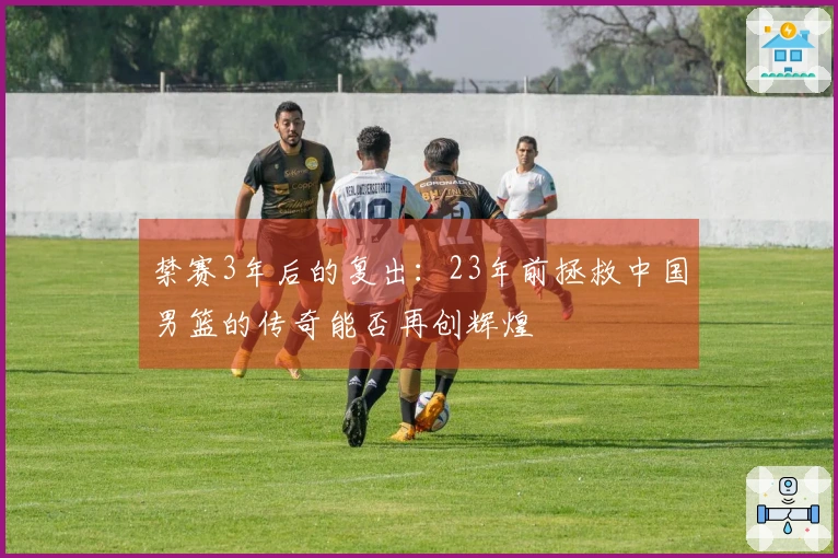 禁赛3年后的复出：23年前拯救中国男篮的传奇能否再创辉煌