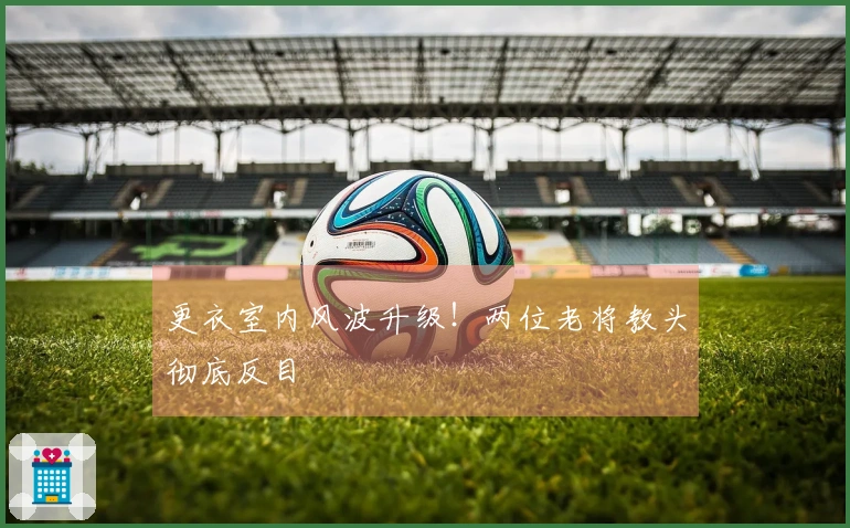 更衣室内风波升级！两位老将教头彻底反目
