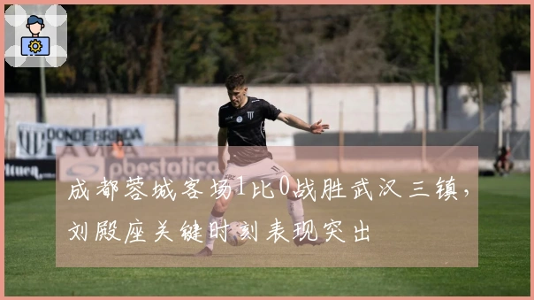 成都蓉城客场1比0战胜武汉三镇，刘殿座关键时刻表现突出