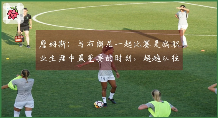詹姆斯：与布朗尼一起比赛是我职业生涯中最重要的时刻，超越以往所有成就