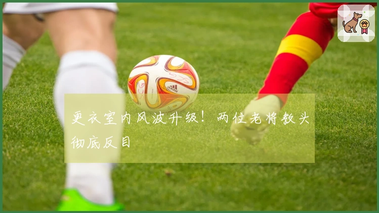 更衣室内风波升级！两位老将教头彻底反目