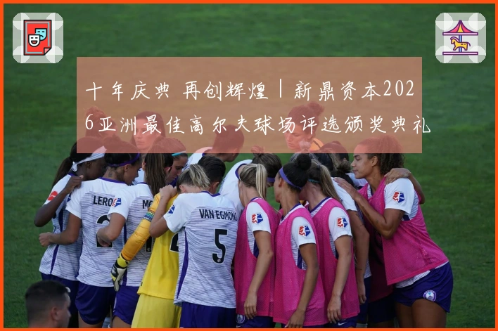 十年庆典 再创辉煌｜新鼎资本2026亚洲最佳高尔夫球场评选颁奖典礼在东莞举行