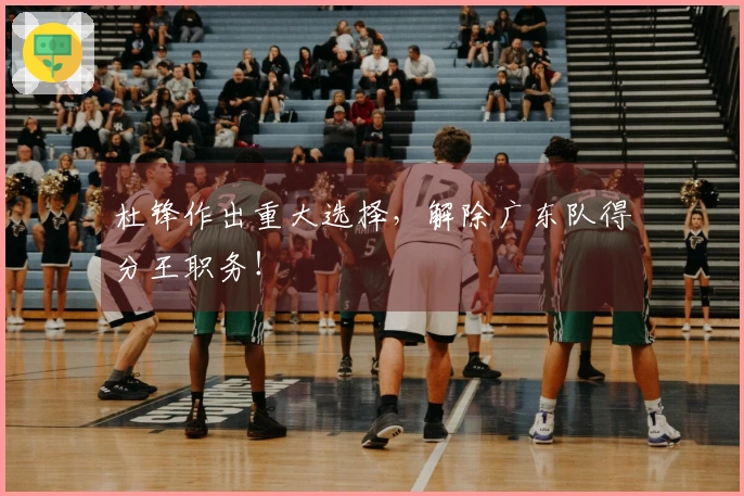 杜锋作出重大选择，解除广东队得分王职务！