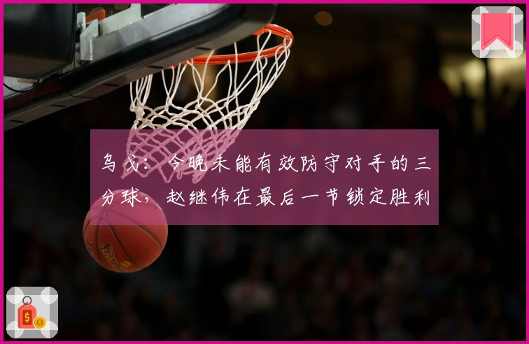 乌戈：今晚未能有效防守对手的三分球，赵继伟在最后一节锁定胜利