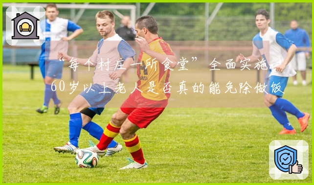 “每个村庄一所食堂”全面实施，60岁以上老人是否真的能免除做饭的责任？