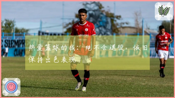 热爱篮球的我：绝不会退役，依旧保持出色表现