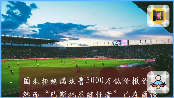 国米拒绝诺坎普5000万低价报价，然而“巴斯托尼继任者”已在商谈中