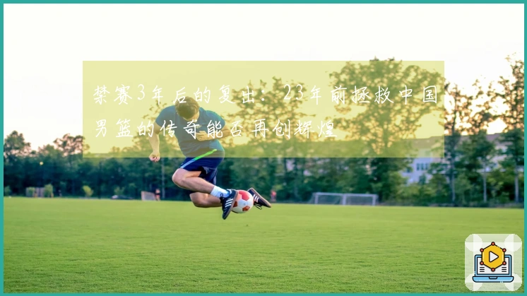 禁赛3年后的复出：23年前拯救中国男篮的传奇能否再创辉煌