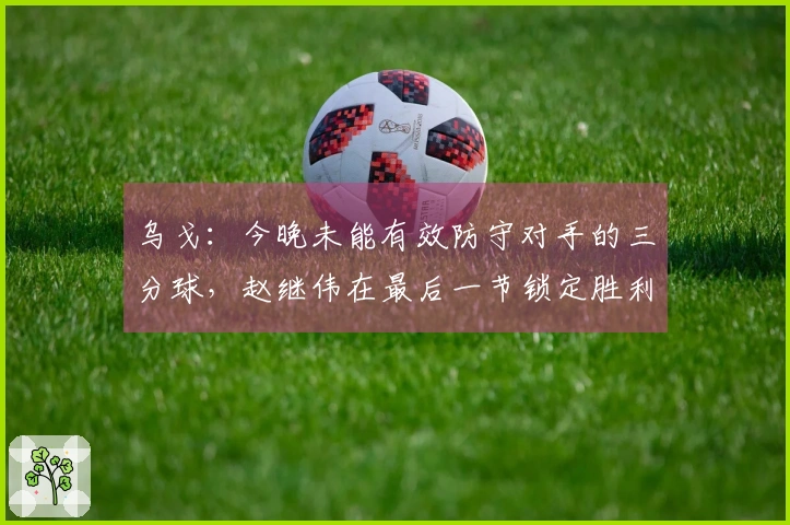 乌戈：今晚未能有效防守对手的三分球，赵继伟在最后一节锁定胜利