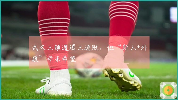武汉三镇遭遇三连败，但“新人+外援”带来希望